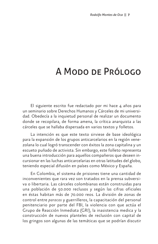 Rodolfo Montes de Oca |1 7  A Mopo DE PR6LOGO  El siguiente escrito fue redactado por mi hace 4 afios para un seminario sobre Derechos Humanos y Cérceles de mi universi- dad. Obedecfa a la inquietud personal de realizar un documento donde se recopilara, de forma amena, la critica anarquista a las cérceles que se hallaba dispersada en varios textos y folletos.  La intencién es que este texto sirviese de base ideolégica para la expansién de los grupos anticarcelarios en la regién vene- zolana lo cual logré transcender con éxitos la zona capitalinay un escueto pufiado de activista. Sin embargo, este folleto representa una buena introduccién para aquellos compafieros que deseen in- cursionar en las luchas anticarcelarias en otras latitudes del globo, teniendo especial difusién en pafses como México y Espafia  En Colombia, el sistema de prisiones tiene una cantidad de inconvenientes que rara vez son tratados en la prensa subversi- va o libertaria. Las cérceles colombianas estdn construidas para una poblacién de 50.000 reclusos y segin las cifras oficiales en éstas habitan mas de 70.000 reos. La divisién de zonas de control entre paracos y guerrilleros, la capacitacién del personal penitenciario por parte del FB, la violencia con que actia el Grupo de Reaccién Inmediata (GRI), la inasistencia medica y la construccién de nuevos planteles de reclusién con capital de los gringos son algunas de las tematicas que se podrian discutir 